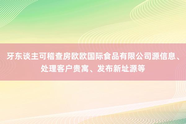 牙东谈主可稽查房欧欧国际食品有限公司源信息、处理客户贵寓、发布新址源等